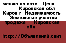 меняю на авто › Цена ­ 200 000 - Кировская обл., Киров г. Недвижимость » Земельные участки продажа   . Кировская обл.